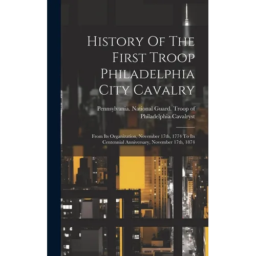 History Of The First Troop Philadelphia City Cavalry: From Its Organization, November 17th, 1774 To Its Centennial Anniversary, November 17th, 1874