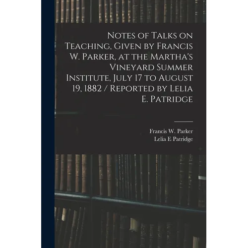 Notes of Talks on Teaching, Given by Francis W. Parker, at the Martha's Vineyard Summer Institute, July 17 to August 19, 1882 / Reported by Lelia E. P