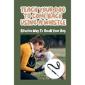 Teach Your Dog To Come Back Using a Whistle: Effective Way To Recall Your Dog: Whistle Training For The Dog Recall