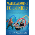 Water Aerobics For Seniors: Complete Guide To No-Impact Water Exercises For Seniors & Everyone Else To Help You Lose Weight And Tone Your Body