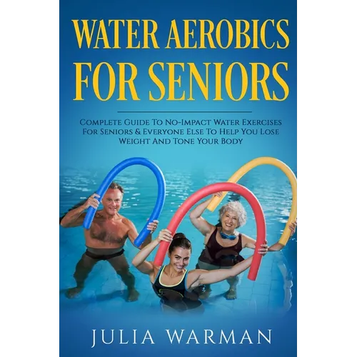 Water Aerobics For Seniors: Complete Guide To No-Impact Water Exercises For Seniors & Everyone Else To Help You Lose Weight And Tone Your Body
