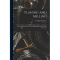 Planing and Milling: A Treatise On the Use of Planers, Shapers, Slotters, and Various Types of Horizontal and Vertical Milling Machines and
