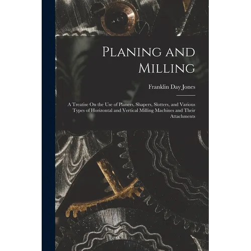 Planing and Milling: A Treatise On the Use of Planers, Shapers, Slotters, and Various Types of Horizontal and Vertical Milling Machines and