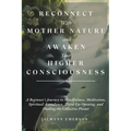 Reconnect With Mother Nature and Awaken Your Higher Consciousness: A Beginner's Journey to Mindfulness, Meditation, Spiritual Ascendance, Third Eye Op