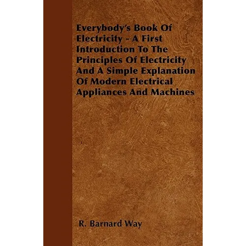 Everybody's Book Of Electricity - A First Introduction To The Principles Of Electricity And A Simple Explanation Of Modern Electrical Appliances And M