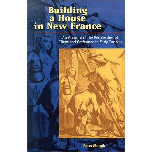 Building a House in New France: An Account of the Perplexities of Client and Craftsman in Early Canada