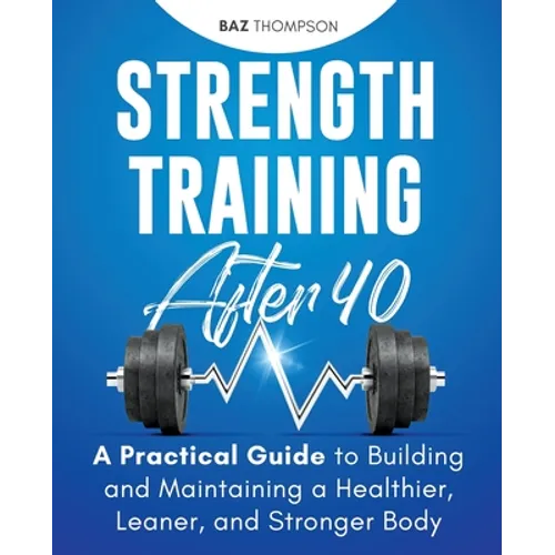 Strength Training After 40: A Practical Guide to Building and Maintaining a Healthier, Leaner, and Stronger Body