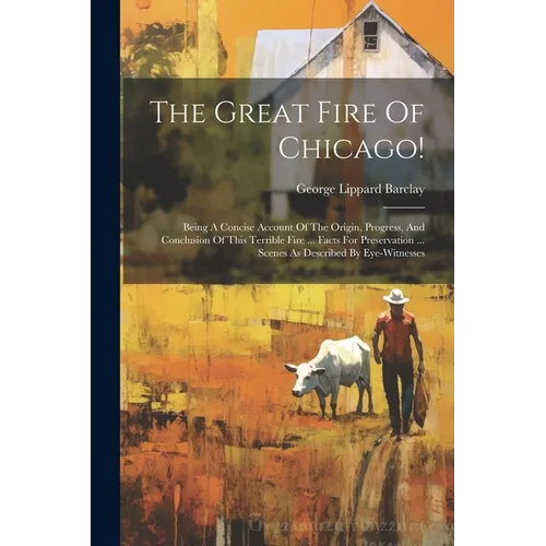 The Great Fire Of Chicago!: Being A Concise Account Of The Origin, Progress, And Conclusion Of This Terrible Fire ... Facts For Preservation ... S