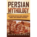 Persian Mythology: Captivating Myths of Gods, Goddesses, Heroes, and Legendary Creatures
