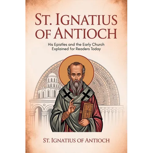 St. Ignatius of Antioch: His Epistles and the Early Church Explained for Readers Today