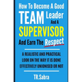 How to Become a Good Team Leader and a Supervisor and Earn the Respect: A Realistic and Practical Look at the Way It Is Done Effectively; Unionised or
