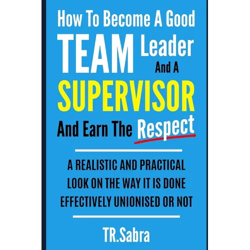 How to Become a Good Team Leader and a Supervisor and Earn the Respect: A Realistic and Practical Look at the Way It Is Done Effectively; Unionised or