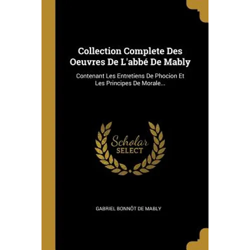 Collection Complete Des Oeuvres De L'abbé De Mably: Contenant Les Entretiens De Phocion Et Les Principes De Morale...