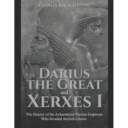 Darius the Great and Xerxes I: The History of the Achaemenid Persian Emperors Who Invaded Ancient Greece