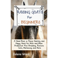 Raising Goats for Beginners: A Hand Book to Raise Healthy and Happy Herd for Milk and Meat Production Plus Breeding, Routine Care, Marketing and More