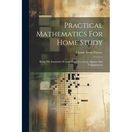 Practical Mathematics For Home Study: Being The Essentials Of Arithmetic, Geometry, Algebra And Trigonometry