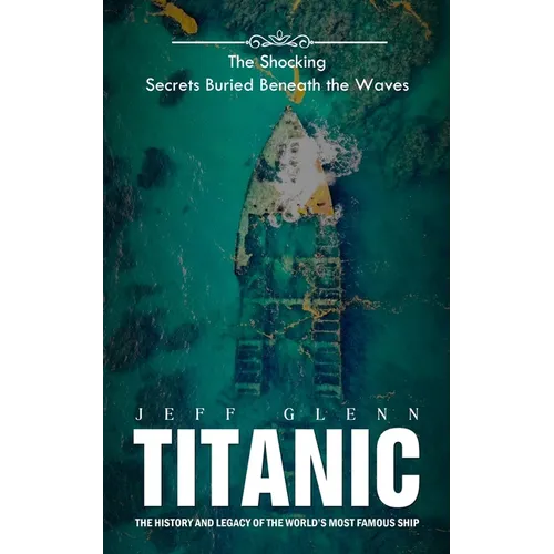 Titanic: The Shocking Secrets Buried Beneath the Waves (The History and Legacy of the World's Most Famous Ship)