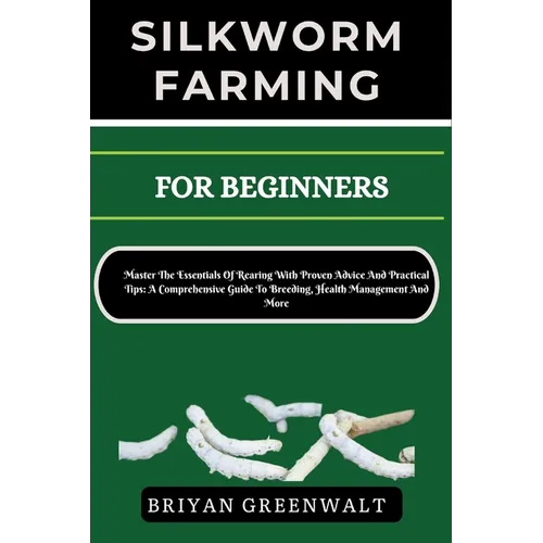 Silkworm Farming for Beginners: Master The Essentials Of Rearing With Proven Advice And Practical Tips: A Comprehensive Guide To Breeding, Health Mana