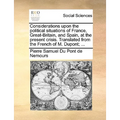 Considerations Upon the Political Situations of France, Great-Britain, and Spain, at the Present Crisis. Translated from the French of M. Dupont; ...