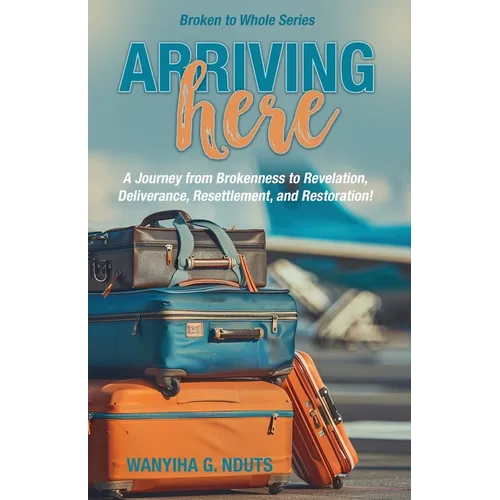 Arriving Here: A Journey from Brokenness to Revelation, Deliverance, Resettlement, and Restoration!