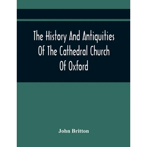 The History And Antiquities Of The Cathedral Church Of Oxford: Illustrated By A Series Of Engravings, Of Views, Plans, Elevations, Sections, And Detai