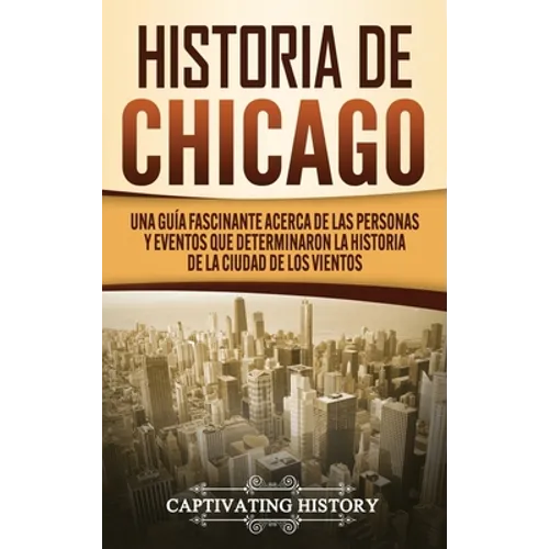 Historia de Chicago: Una Guía Fascinante Acerca de las Personas y Eventos que Determinaron la Historia de la Ciudad de los Vientos