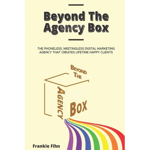 Beyond The Agency Box: The Phoneless, Meetingless Digital Marketing Agency That Creates Lifetime Happy Clients Without Facebook Ads, Webinars, Google,
