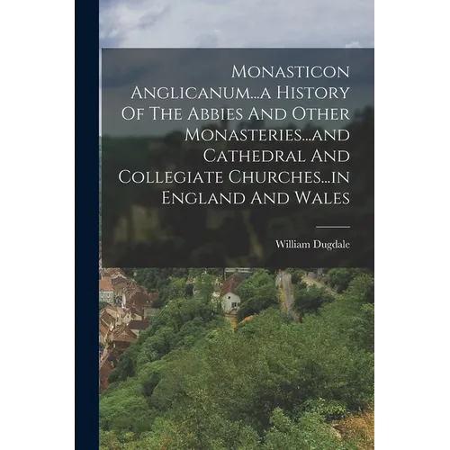 Monasticon Anglicanum...a History Of The Abbies And Other Monasteries...and Cathedral And Collegiate Churches...in England And Wales
