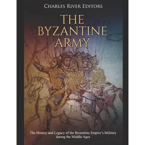 The Byzantine Army: The History and Legacy of the Byzantine Empire's Military during the Middle Ages