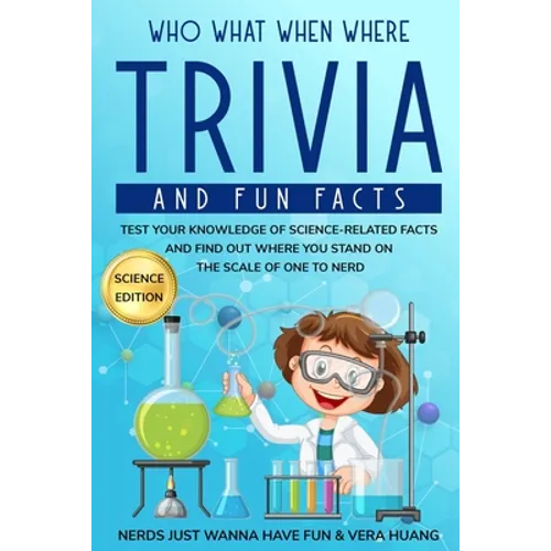 Who What When Where Trivia and Fun Facts: Test Your Knowledge of Science-Related Facts and Find Out Where You Stand on the Scale of One to Nerd