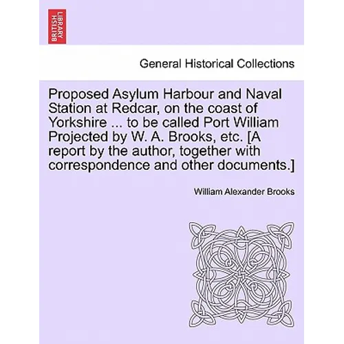 Proposed Asylum Harbour and Naval Station at Redcar, on the Coast of Yorkshire ... to Be Called Port William Projected by W. A. Brooks, Etc. [A Report