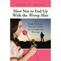 How Not to End Up With the Wrong Man: A Single Christian Woman's Guide to Courtship and Marriage