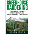 Greenhouse Gardening - A Beginners Guide To Growing Fruit and Vegetables All Year Round