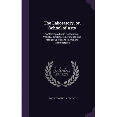 The Laboratory, or, School of Arts: Containing a Large Collection of Valuable Secrets, Experiments, and Manual Operations in Arts and Manufactures