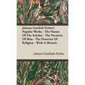 Johann Gottlieb Fichte's Popular Works - The Nature Of The Scholar - The Vocation Of Man - The Doctrine Of Religion - With A Memoir