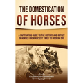 The Domestication of Horses: A Captivating Guide to the History and Impact of Horses from Ancient Times to Modern Day