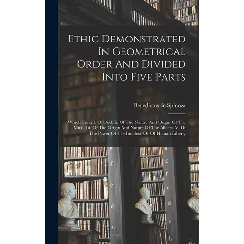 Ethic Demonstrated In Geometrical Order And Divided Into Five Parts: Which Treat I. Of God. Ii. Of The Nature And Origin Of The Mind. Iii. Of The Orig