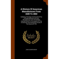 A History Of American Manufactures From 1608 To 1860: Exhibiting The Origin And Growth Of The Principal Mechanic Arts And Manufactures, From The Earli