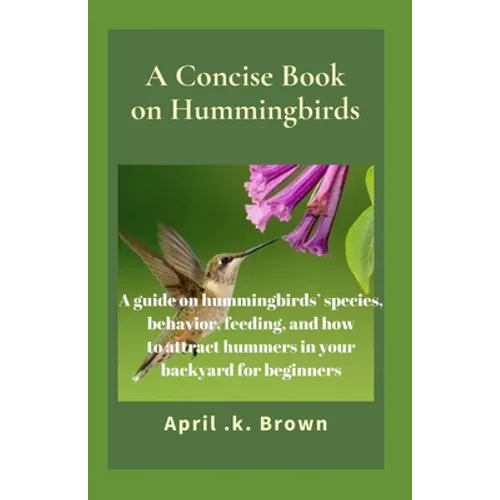 A Concise Book on Hummingbirds: A guide on hummingbirds' species, behavior, feeding, and how to attract hummers in your backyard for beginners