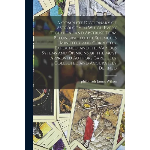 A Complete Dictionary of Astrology in Which Every Technical and Abstruse Term Belonging to the Science is Minutely and Correctly Explained, and the Va
