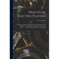 Practical Electro-plating: A Guide for the Electroplater, Giving Complete Instructions for the Arrangement of the Shop, the Installation of the P