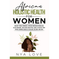 African Holistic Health for Women: Ancient Tribal Remedies, African American Herbalism, Black Medicine and Other Ancestral Cures to Revive your Divine
