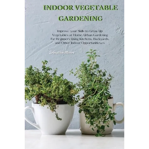 Indoor Vegetable Gardening: Improve your Skills to Grow Up Vegetables at Home. Urban Gardening for Beginners Using Kitchens, Backyards, and Other Indo