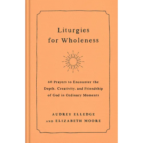 Liturgies for Wholeness: 60 Prayers to Encounter the Depth, Creativity, and Friendship of God in Ordinary Moments