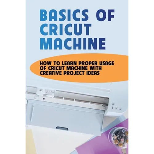 Basics Of Cricut Machine: How To Learn Proper Usage Of Cricut Machine With Creative Project Ideas: Projects You Can Do With Cricut Maker