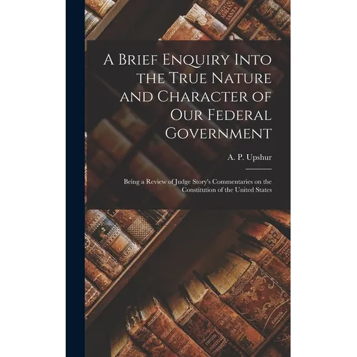 A Brief Enquiry Into the True Nature and Character of Our Federal Government: Being a Review of Judge Story's Commentaries on the Constitution of the