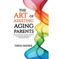 The Art of Assisting Aging Parents: Discover the Journey to Honor Your Parents, Create Treasured Memories, and Live Life to the Fullest