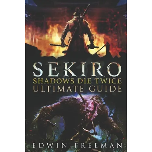 Sekiro: Shadows Die Twice Ultimate Game Guide: Important Tips, Combat, Walkthrough For Each Zone, Boss Battles And Guides, All Endings, Secret Locatio
