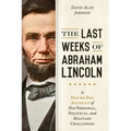 Last Weeks of Abraham Lincoln: A Day-By-Day Account of His Personal, Political, and Military Challenges