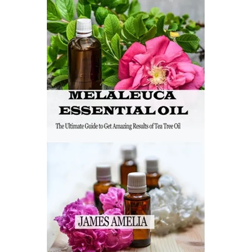 Melaleuca Essential Oil: The Ultimate Guide to Get Amazing Results of Tea Tree Oil